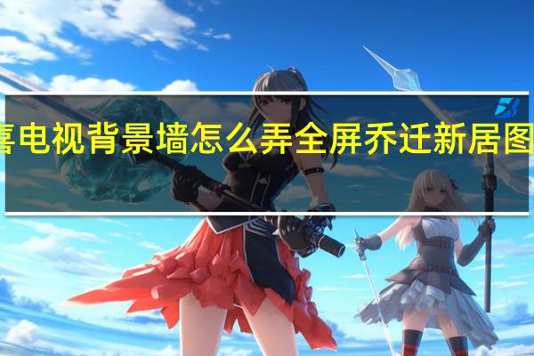 乔迁之喜电视背景墙怎么弄全屏 乔迁新居图片电视背景墙