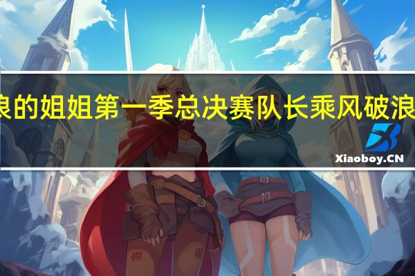 乘风破浪的姐姐第一季总决赛队长 乘风破浪的姐姐总决赛