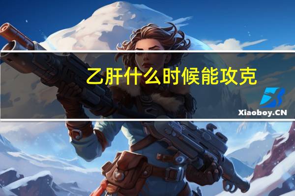 乙肝什么时候能攻克?（乙肝什么时候能攻克）
