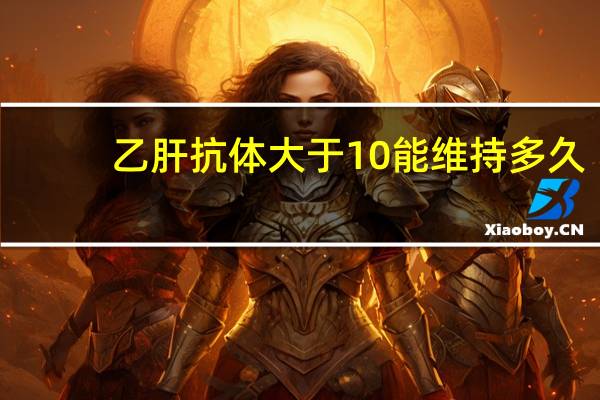 乙肝抗体大于10能维持多久（乙肝抗体大于10就安全吗）
