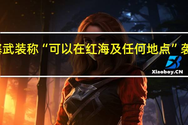 也门胡塞武装称“可以在红海及任何地点”袭击以色列船只