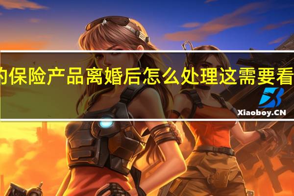 买的保险产品离婚后怎么处理 这需要看实际情况
