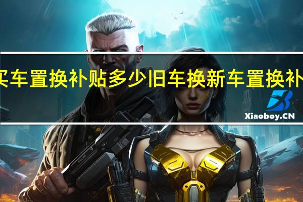 买车置换补贴多少 旧车换新车置换补贴政策