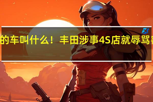 买10万的车叫什么！丰田涉事4S店就辱骂客户公开道歉：当事员工已处理