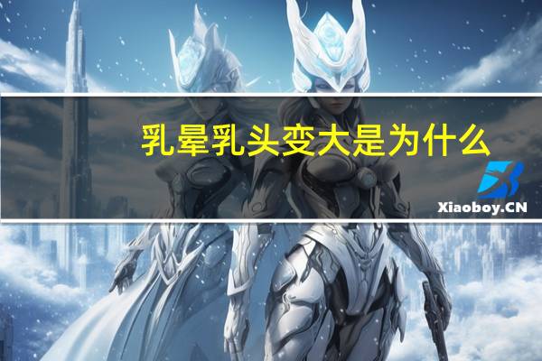 乳晕乳头变大是为什么(哺乳期乳房变大是怎么回事)