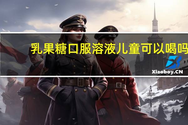 乳果糖口服溶液儿童可以喝吗?（乳果糖口服溶液儿童可以吃吗）