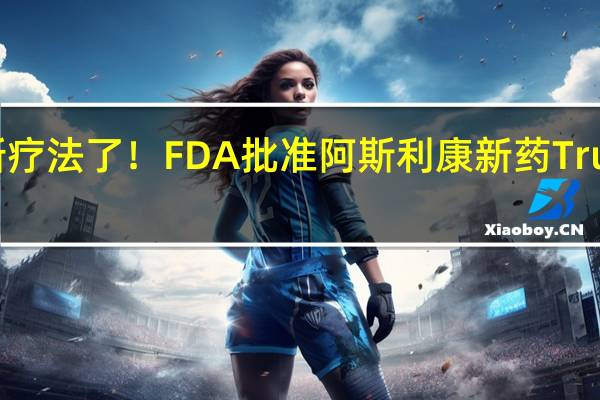 乳腺癌有新疗法了！FDA批准阿斯利康新药Truqap的药物组合