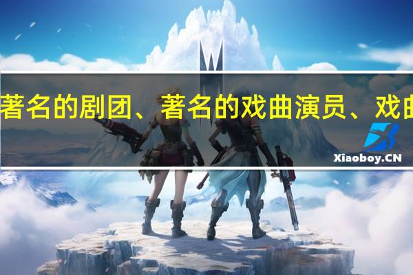 了解我国著名的剧团、著名的戏曲演员、戏曲的历史与现状