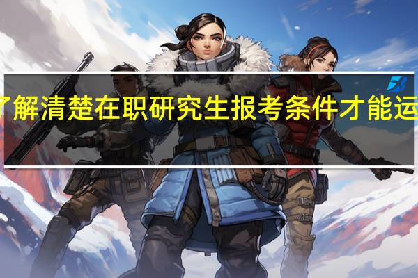 了解清楚在职研究生报考条件才能运筹帷幄