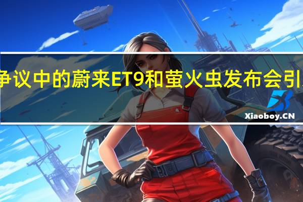争议中的蔚来ET9和萤火虫 发布会引发热议