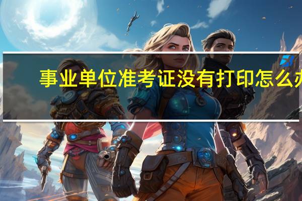 事业单位准考证没有打印怎么办