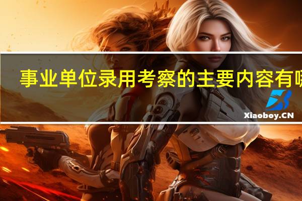 事业单位录用考察的主要内容有哪些