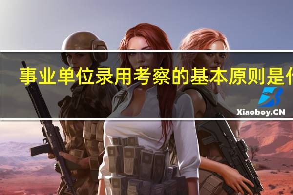 事业单位录用考察的基本原则是什么