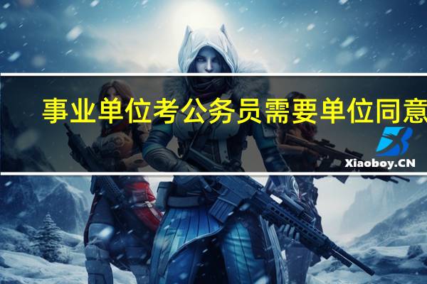 事业单位考公务员需要单位同意吗