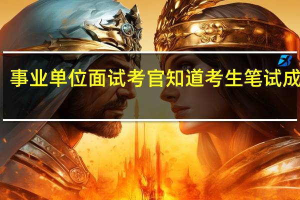 事业单位面试考官知道考生笔试成绩吗