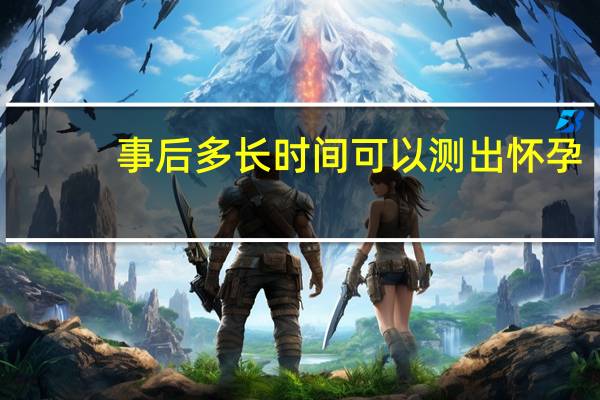 事后多長(zhǎng)時(shí)間可以測(cè)出懷孕（事后多久能測(cè)出來懷孕）
