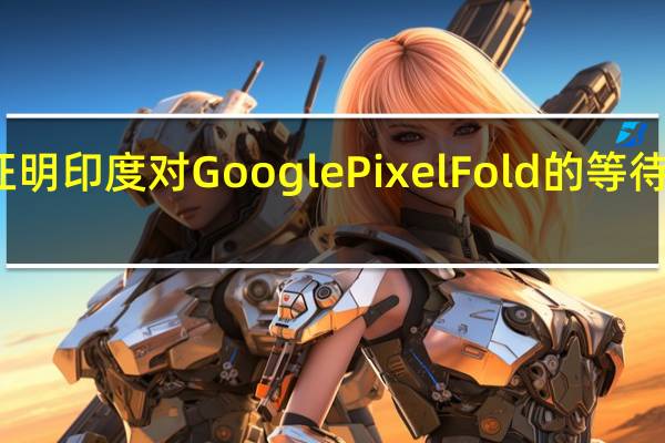 事实证明印度对Google Pixel Fold的等待还没有结束