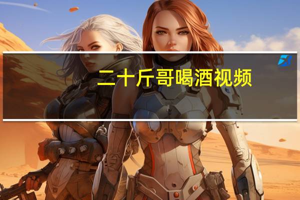 二十斤哥喝酒视频（二十斤哥）