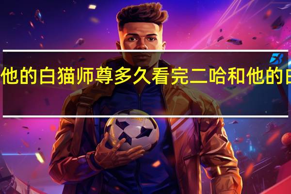 二哈和他的白猫师尊多久看完 二哈和他的白猫师尊补肉