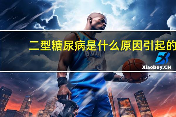 二型糖尿病是什么原因引起的（糖尿病是什么原因引起的）