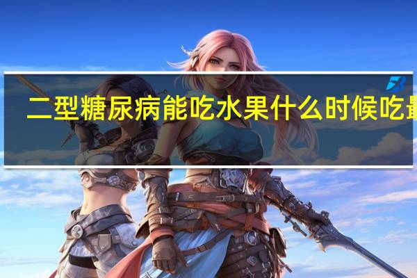 二型糖尿病能吃水果什么时候吃最好(二型糖尿病能吃水果)
