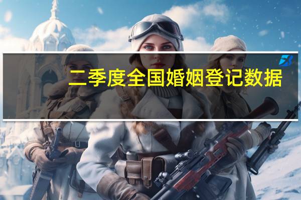 二季度全国婚姻登记数据：结婚离婚同比分别增加15.6万对、17.8万对