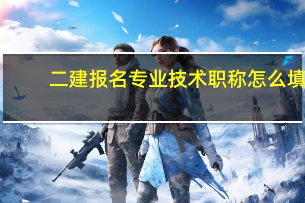 二建报名专业技术职称怎么填（二建现有专业技术资格怎么填）