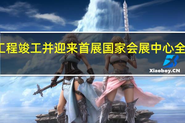 二期工程竣工并迎来首展 国家会展中心(天津)全面交付投用