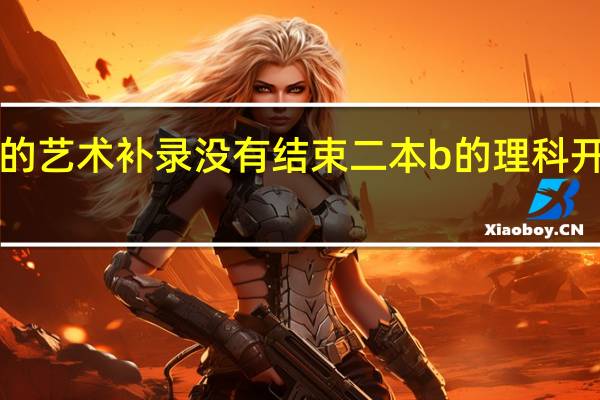 二本a的艺术补录没有结束二本b的理科开不开始录取