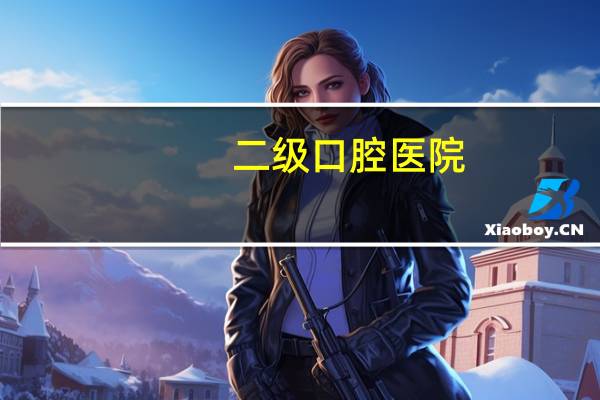 二级口腔医院(二级口腔医院是什么意思)