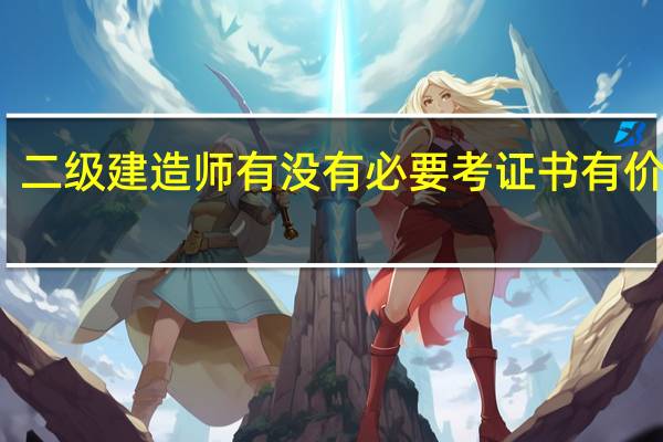 二级建造师有没有必要考证书有价值吗