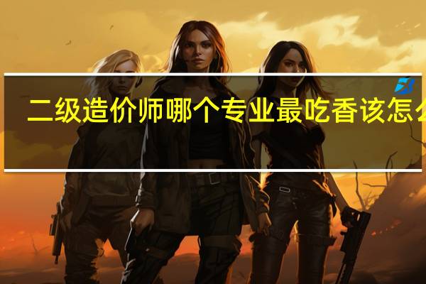 二级造价师哪个专业最吃香 该怎么选