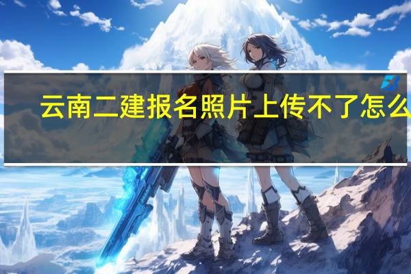 云南二建报名照片上传不了怎么办