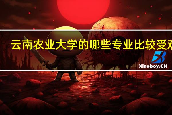 云南农业大学的哪些专业比较受欢迎