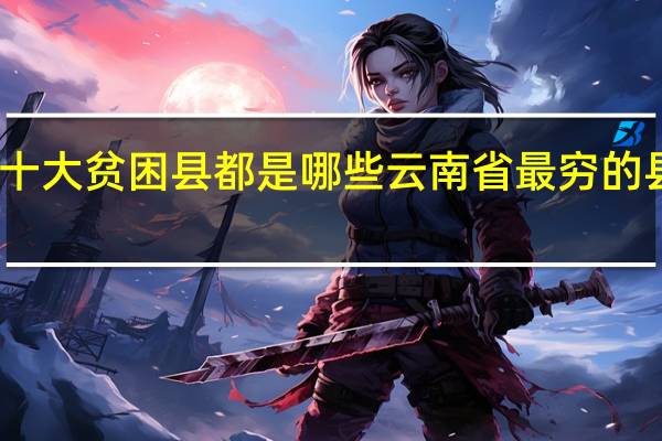 云南十大贫困县都是哪些 云南省最穷的县是哪个县