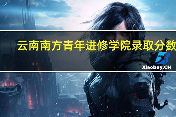 云南南方青年进修学院录取分数线（云南南方青年进修学院）