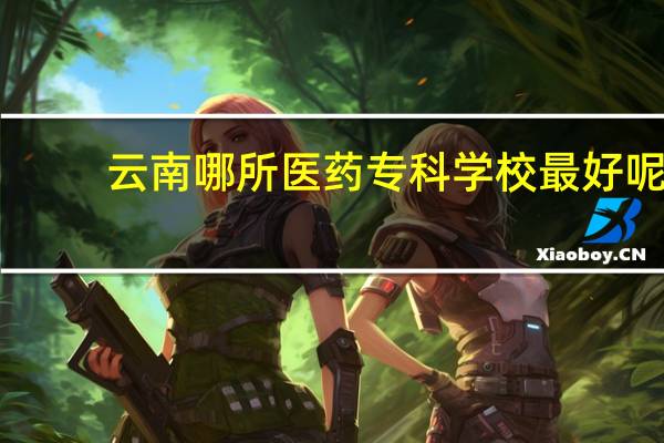 云南哪所医药专科学校最好呢