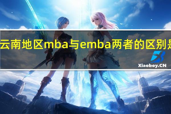 云南地区mba与emba两者的区别是什么
