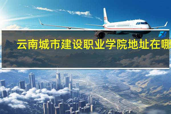 云南城市建设职业学院地址在哪里