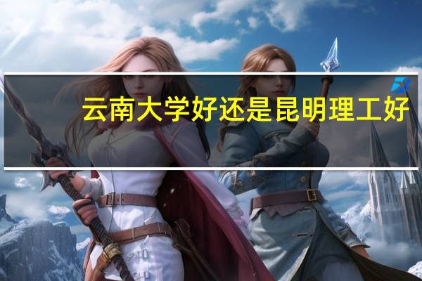 云南大学好还是昆明理工好