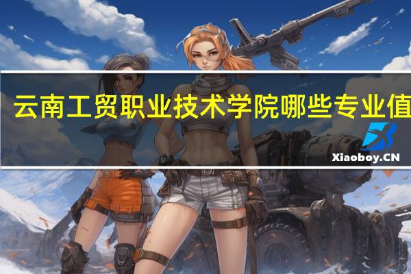 云南工贸职业技术学院哪些专业值得报