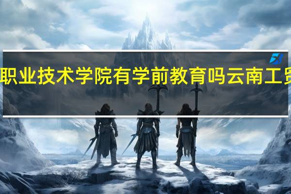 云南工贸职业技术学院有学前教育吗 云南工贸职业技术学院