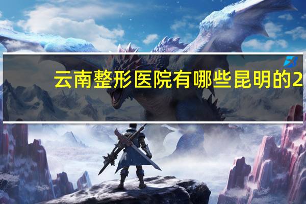 云南整形医院有哪些 昆明的2－3级医院有哪几家