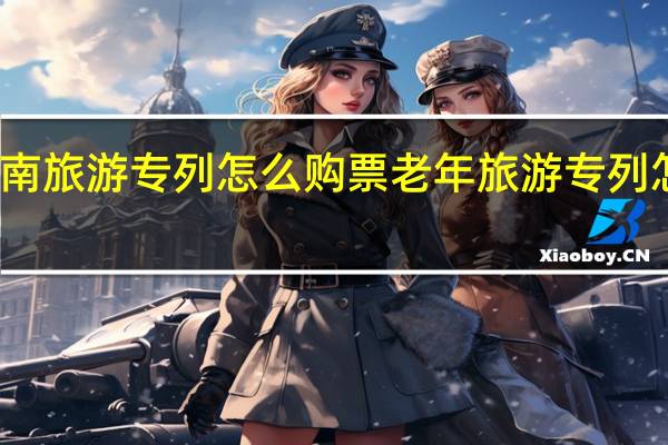 云南旅游专列怎么购票 老年旅游专列怎样购票