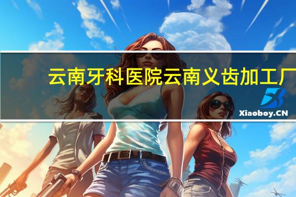 云南牙科医院 云南义齿加工厂哪家好