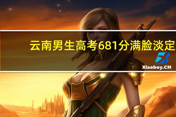 云南男生高考681分满脸淡定，父亲激动抹泪，这一成绩能上哪些学校