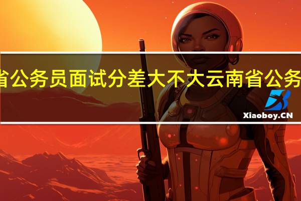 云南省公务员面试分差大不大 云南省公务员成绩排名
