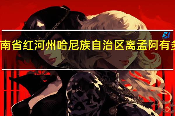 云南省红河州哈尼族自治区离孟阿有多少公里