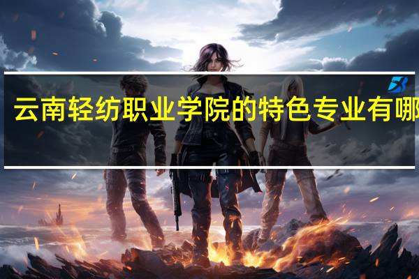 云南轻纺职业学院的特色专业有哪些呢