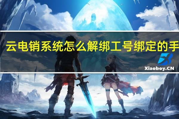 云电销系统怎么解绑工号绑定的手机号（云电销系统）